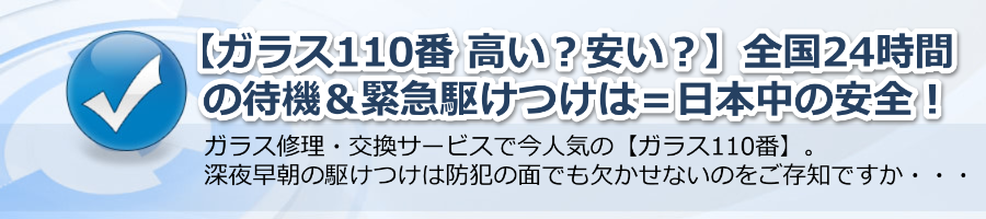 【ガラス110番 高い？】安い？全国24時間待機＋緊急駆けつけ＝日本中の安全！